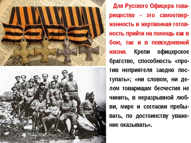Для Русского Офицера това-рищество - это самоотвер-женность и жертвенная готов-ность прийти на помощь как в бою, так и в повседневной жизни. Крепи офицерское братство, способность «про-тив неприятеля заодно пос-тупать»; «ни словом, ни де-лом товарищам бесчестия не чинить, в неразрывной люб-ви, мире и согласии пребы-вать, по достоинству уваже-ние оказывать». 