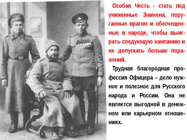 Особая Честь - стать под униженные Знамена, пору-ганные врагом и обесчещен-ные в народе, чтобы выиг-рать следующую кампанию и не допускать больше пора-жений.  Трудная благородная про-фессия Офицера – дело нуж-ное и полезное для Русского народа и России. Она не является выгодной в денеж-ном или карьерном отноше-ниях. 