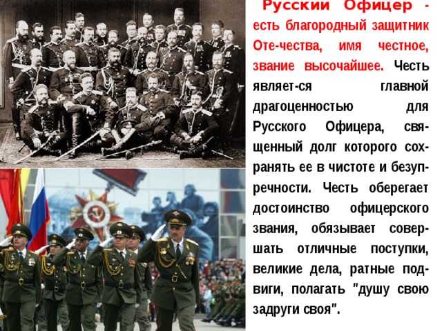 Русский Офицер  - есть благородный защитник Оте-чества, имя честное, звание высочайшее. Честь являет-ся главной драгоценностью для Русского Офицера, свя-щенный долг которого сох-ранять ее в чистоте и безуп-речности. Честь оберегает достоинство офицерского звания, обязывает совер-шать отличные поступки, великие дела, ратные под-виги, полагать 