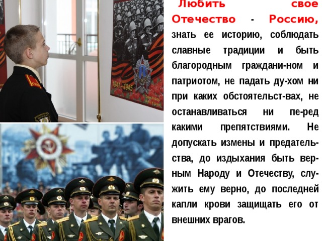 Любить свое Отечество  -  Россию, знать ее историю, соблюдать славные традиции и быть благородным граждани-ном и патриотом, не падать ду-хом ни при каких обстоятельст-вах, не останавливаться ни пе-ред какими препятствиями. Не допускать измены и предатель-ства, до издыхания быть вер-ным Народу и Отечеству, слу-жить ему верно, до последней капли крови защищать его от внешних врагов. 
