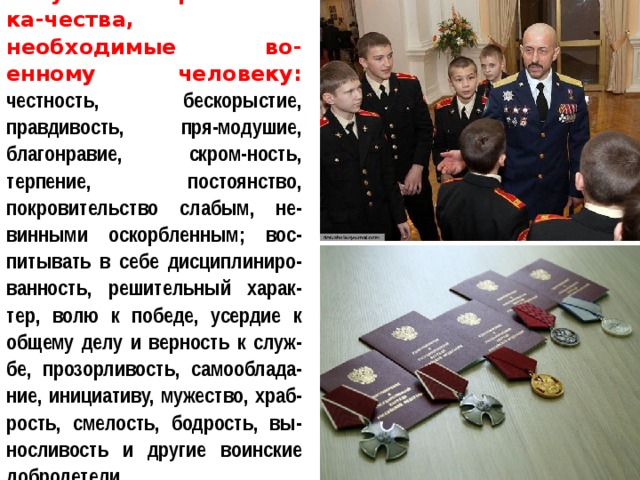 Неустанно развивать ка-чества, необходимые во-енному человеку: честность, бескорыстие, правдивость, пря-модушие, благонравие, скром-ность, терпение, постоянство, покровительство слабым, не-винными оскорбленным; вос-питывать в себе дисциплиниро-ванность, решительный харак-тер, волю к победе, усердие к общему делу и верность к служ-бе, прозорливость, самооблада-ние, инициативу, мужество, храб-рость, смелость, бодрость, вы-носливость и другие воинские добродетели. 