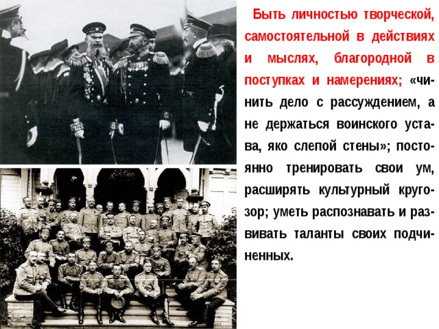 Быть личностью творческой, самостоятельной в действиях и мыслях, благородной в поступках и намерениях; «чи-нить дело с рассуждением, а не держаться воинского уста-ва, яко слепой стены»; посто-янно тренировать свои ум, расширять культурный круго-зор; уметь распознавать и раз-вивать таланты своих подчи-ненных. 