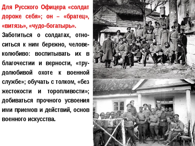 Для Русского Офицера «солдат дороже себя»; он – «братец», «витязь», «чудо-богатырь». Заботиться о солдатах, отно-ситься к ним бережно, челове-колюбиво: воспитывать их в благочестии и верности, «тру-долюбивой охоте к военной службе»; обучать с толком, «без жестокости и торопливости»; добиваться прочного усвоения ими приемов и действий, основ военного искусства. 
