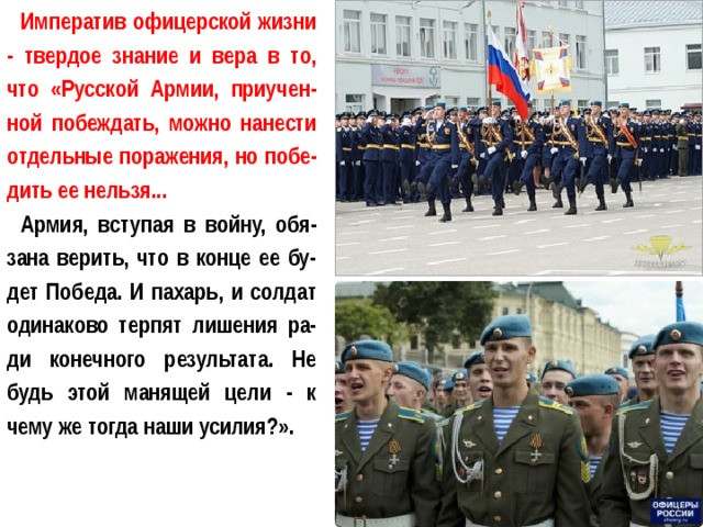 Императив офицерской жизни - твердое знание и вера в то, что «Русской Армии, приучен-ной побеждать, можно нанести отдельные поражения, но побе-дить ее нельзя... Армия, вступая в войну, обя-зана верить, что в конце ее бу-дет Победа. И пахарь, и солдат одинаково терпят лишения ра-ди конечного результата. Не будь этой манящей цели - к чему же тогда наши усилия?». 