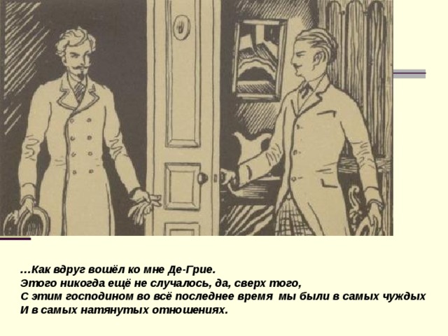 … Как вдруг вошёл ко мне Де-Грие. Этого никогда ещё не случалось, да, сверх того, С этим господином во всё последнее время мы были в самых чуждых И в самых натянутых отношениях.  