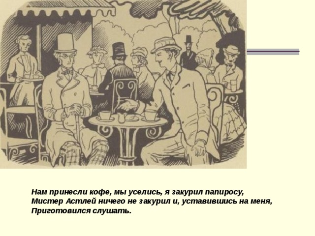 Нам принесли кофе, мы уселись, я закурил папиросу, Мистер Астлей ничего не закурил и, уставившись на меня, Приготовился слушать.  