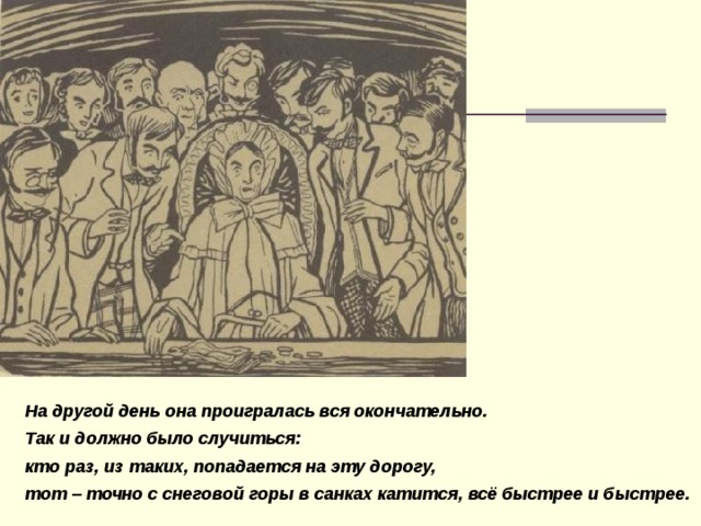 На другой день она проигралась вся окончательно. Так и должно было ​случиться: кто раз, из таких, попадается на эту дорогу, тот – точно с ​снеговой горы в санках катится, всё быстрее и быстрее.  