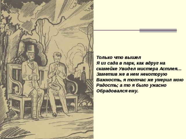 Только что вышел Я из сада в парк, как вдруг на скамейке Увидел мистера Астлея… Заметив же в нем некоторую Важность, я тотчас же умерил мою Радость; а то я было ужасно Обрадовался ему.  
