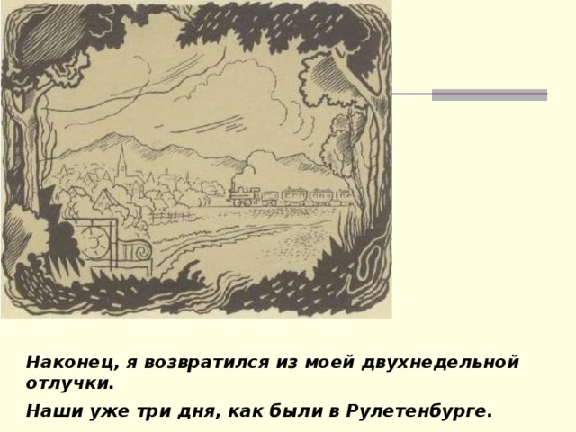 Наконец, я возвратился из моей двухнедельной отлучки. Наши уже три дня, как были в Рулетенбурге.  