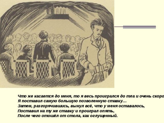 Что же касается до меня, то я весь проигрался до тла и очень скоро… Я поставил самую большую  позволенную ставку… Затем, разгорячившись, вынул всё, что у меня оставалось, Поставил на ту же ставку и проиграл опять, После чего отошёл от стола, как оглущенный.  