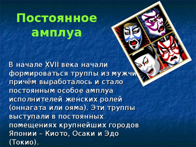 Постоянное амплуа  В начале XVII века начали формироваться труппы из мужчин, причём выработалось и стало постоянным особое амплуа исполнителей женских ролей (оннагата или ояма). Эти труппы выступали в постоянных помещениях крупнейших городов Японии – Киото, Осаки и Эдо (Токио). 