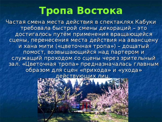 Тропа Востока Частая смена места действия в спектаклях Кабуки требовала быстрой смены декораций – это достигалось путём применения вращающейся сцены, перенесения места действия на авансцену и хана  мити («цветочная тропа») – дощатый помост, возвышающийся над партером и служащий проходом со сцены через зрительный зал. «Цветочная тропа» предназначалась главным образом для сцен «прихода» и «ухода» действующих лиц. 