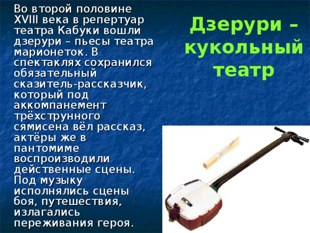 Дзерури – кукольный театр  Во второй половине XVIII века в репертуар театра Кабуки вошли дзерури – пьесы театра марионеток. В спектаклях сохранился обязательный сказитель-рассказчик, который под аккомпанемент трёхструнного сямисена вёл рассказ, актёры же в пантомиме воспроизводили действенные сцены. Под музыку исполнялись сцены боя, путешествия, излагались переживания героя. 