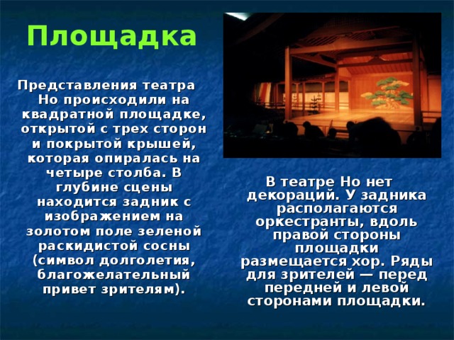 Площадка Представления театра Но происходили на квадратной площадке, открытой с трех сторон и покрытой крышей, которая опиралась на четыре столба. В глубине сцены находится задник с изображением на золотом поле зеленой раскидистой сосны (символ долголетия, благожелательный привет зрителям). В театре Но нет декораций. У задника располагаются оркестранты, вдоль правой стороны площадки размещается хор. Ряды для зрителей — перед передней и левой сторонами площадки. 