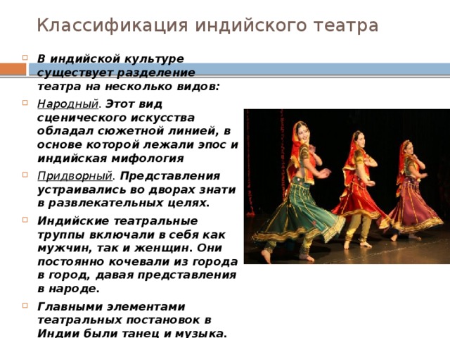 Классификация индийского театра   В индийской культуре существует разделение театра на несколько видов: Народный . Этот вид сценического искусства обладал сюжетной линией, в основе которой лежали эпос и индийская мифология Придворный . Представления устраивались во дворах знати в развлекательных целях. Индийские театральные труппы включали в себя как мужчин, так и женщин. Они постоянно кочевали из города в город, давая представления в народе. Главными элементами театральных постановок в Индии были танец и музыка. Все действия участников спектакля были подчинены звукам музыки. Танец же является основой всего индийского театра. 