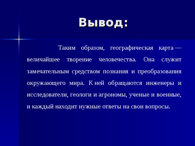 Вывод:  Таким образом, географическая карта — величайшее творение человечества. Она служит замечательным средством познания и преобразования окружающего мира. К ней обращаются инженеры и исследователи, геологи и агрономы, ученые и военные, и каждый находит нужные ответы на свои вопросы. 