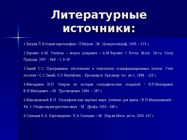 Литературные источники: 1.Багров Л. История картографии / Л.Багров. - М.: Центрполиграф, 2005. – 523 с. 2.Берлянт А.М. Глобусы – второе рождение / А.М.Берлянт // Вестн. Моск. Ун-та. Геогр. Природа. 2007. - №8. - С.9-28. 3.Замай С.С. Программное обеспечение и технологии геоинформационных систем: Учеб. пособие / С.С.Замай, О.Э.Якубайлик. - Красноярск: Краснояр. гос. ун-т., 1998. - 110 с. 4.Магидович И.П. Очерки по истории географических открытий / И.П.Магидович, В.И.Магидович. – М.: Просвещение, 1984. – 287 с. 5.Максаковский В.П. Географическая картина мира: учебник для вузов / В.П.Максаковский. - Кн. I: Общая характеристика мира. - М.: Дрофа, 2003.- 496 с. 6.Салищев К.А. Картоведение / К.А.Салищев. – М.: Изд-во Моск. ун-та, 2000. 437 с. 