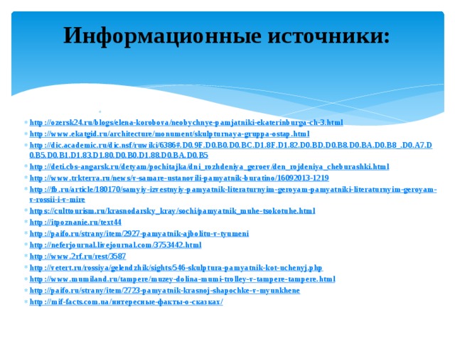 Информационные источники:     http :// ozersk 24. ru / blogs / elena - korobova / neobychnye - pamjatniki - ekaterinburga - ch -3. html http :// www . ekatgid . ru / architecture / monument / skulpturnaya - gruppa - ostap . html http :// dic . academic . ru / dic . nsf / ruwiki /6386#. D 0.9 F . D 0. B 0. D 0. BC . D 1.8 F . D 1.82. D 0. BD . D 0. B 8. D 0. BA . D 0. B 8_. D 0. A 7. D 0. B 5. D 0. B 1. D 1.83. D 1.80. D 0. B 0. D 1.88. D 0. BA . D 0. B 5 http :// deti . cbs - angarsk . ru / detyam / pochitajka / dni _ rozhdeniya _ geroev / den _ rojdeniya _ cheburashki . html http :// www . trkterra . ru / news / v - samare - ustanovili - pamyatnik - buratino /16092013-1219 http :// fb . ru / article /180170/ samyiy - izvestnyiy - pamyatnik - literaturnyim - geroyam - pamyatniki - literaturnyim - geroyam - v - rossii - i - v - mire https :// culttourism . ru / krasnodarsky _ kray / sochi / pamyatnik _ muhe - tsokotuhe . html http :// itpoznanie . ru / text 44 http :// paifo . ru / strany / item /2927- pamyatnik - ajbolitu - v - tyumeni http :// neferjournal . livejournal . com /3753442. html http :// www .2 rf . ru / rest /3587 http :// vetert . ru / rossiya / gelendzhik / sights /546- skulptura - pamyatnik - kot - uchenyj . php http :// www . mumiland . ru / tampere / muzey - dolina - mumi - trolley - v - tampere - tampere . html http :// paifo . ru / strany / item /2723- pamyatnik - krasnoj - shapochke - v - myunkhene http :// mif - facts . com . ua /интересные-факты-о-сказках/ 