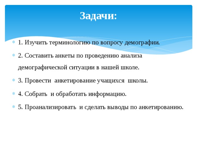 Задачи:   1. Изучить терминологию по вопросу демографии. 2. Составить анкеты по проведению анализа демографической ситуации в нашей школе. 3. Провести анкетирование учащихся школы. 4. Собрать и обработать информацию. 5. Проанализировать и сделать выводы по анкетированию. 