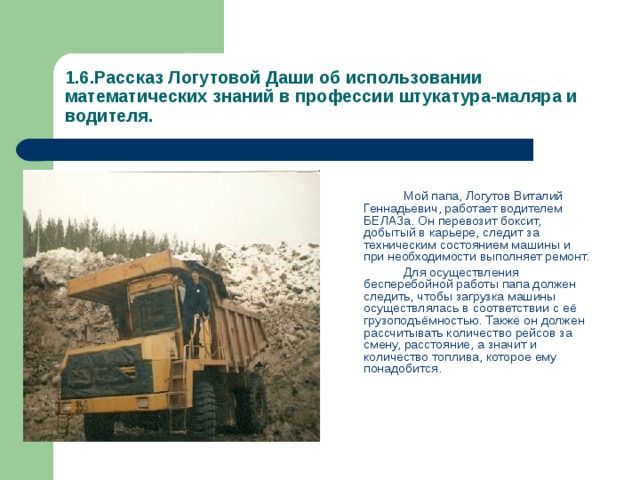1.6.Рассказ Логутовой Даши об использовании математических знаний в профессии штукатура-маляра и водителя.   Мой папа, Логутов Виталий Геннадьевич, работает водителем БЕЛАЗа. Он перевозит боксит, добытый в карьере, следит за техническим состоянием машины и при необходимости выполняет ремонт.   Для осуществления бесперебойной работы папа должен следить, чтобы загрузка машины осуществлялась в соответствии с её грузоподъёмностью. Также он должен рассчитывать количество рейсов за смену, расстояние, а значит и количество топлива, которое ему понадобится. 