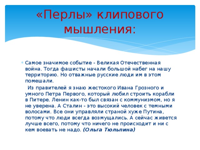 «Перлы» клипового мышления: Самое значимое событие - Великая Отечественная война. Тогда фашисты начали большой набег на нашу территорию. Но отважные русские люди им в этом помешали. Из правителей я знаю жестокого Ивана Грозного и умного Петра Первого, который любил строить корабли в Питере. Ленин как-то был связан с коммунизмом, но я не уверена. А Сталин - это высокий человек с темными волосами. Все они управляли страной хуже Путина, потому что люди всегда возмущались. А сейчас живется лучше всего, потому что ничего не происходит и ни с кем воевать не надо. (Ольга Тюльпина)