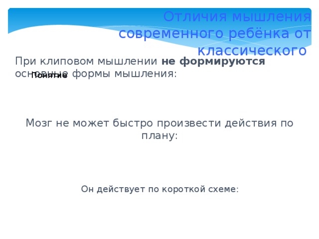 Отличия мышления современного ребёнка от классического При клиповом мышлении не формируются основные формы мышления: Понятие Суждение Рассуждение Умозаключение Мозг не может быстро произвести действия по плану: Он действует по короткой схеме: