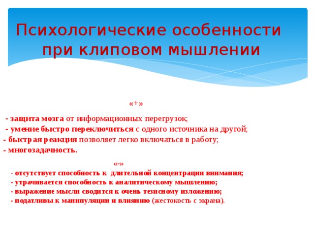 Психологические особенности при клиповом мышлении «+» - защита мозга от информационных перегрузок; - умение быстро переключиться с одного источника на другой; - быстрая реакция позволяет легко включаться в работу; - многозадачность. «-» - отсутствует способность к длительной концентрации внимания; - утрачивается способность к аналитическому мышлению; - выражение мысли сводится к очень тезисному изложению; - податливы к манипуляции и влиянию (жестокость с экрана).