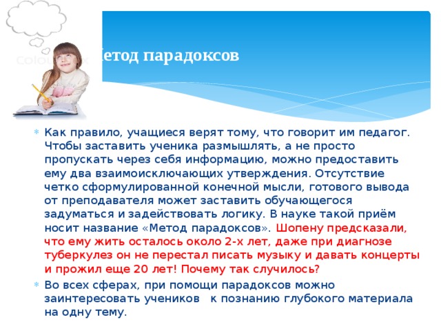 Метод парадоксов Как правило, учащиеся верят тому, что говорит им педагог. Чтобы заставить ученика размышлять, а не просто пропускать через себя информацию, можно предоставить ему два взаимоисключающих утверждения. Отсутствие четко сформулированной конечной мысли, готового вывода от преподавателя может заставить обучающегося задуматься и задействовать логику. В науке такой приём носит название «Метод парадоксов». Шопену предсказали, что ему жить осталось около 2-х лет, даже при диагнозе туберкулез он не перестал писать музыку и давать концерты и прожил еще 20 лет! Почему так случилось? Во всех сферах, при помощи парадоксов можно заинтересовать учеников к познанию глубокого материала на одну тему.
