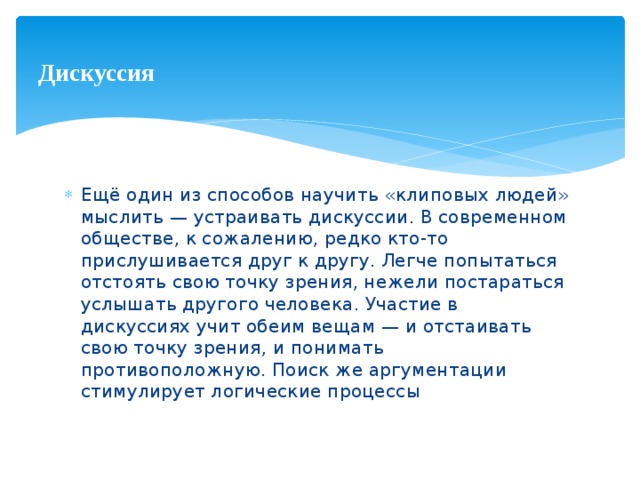 Дискуссия Ещё один из способов научить «клиповых людей» мыслить — устраивать дискуссии. В современном обществе, к сожалению, редко кто-то прислушивается друг к другу. Легче попытаться отстоять свою точку зрения, нежели постараться услышать другого человека. Участие в дискуссиях учит обеим вещам — и отстаивать свою точку зрения, и понимать противоположную. Поиск же аргументации стимулирует логические процессы