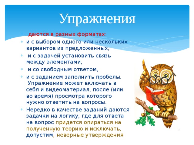 Упражнения даются в разных форматах: и с выбором одного или нескольких вариантов из предложенных, и с задачей установить связь между элементами, и со свободным ответом, и с заданием заполнить пробелы. Упражнение может включать в себя и видеоматериал, после (или во время) просмотра которого нужно ответить на вопросы. Нередко в качестве заданий даются задачки на логику, где для ответа на вопрос придется опираться на полученную теорию и исключать, допустим , неверные утверждения