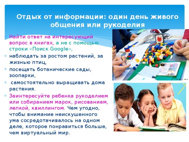 Отдых от информации: один день живого общения или рукоделия Найти ответ на интересующий вопрос в книгах, а не с помощью строки «Поиск Google», наблюдать за ростом растений, за жизнью птиц, посещать ботанические сады, зоопарки, самостоятельно выращивать дома растения. Заинтересуйте ребенка рукоделием или собиранием марок, рисованием, лепкой, квиллингом. Чем угодно, чтобы внимание неискушенного ума сосредотачивалось на одном деле, которое понравиться больше, чем виртуальный мир.