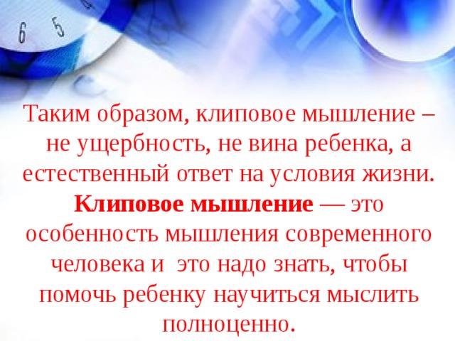 Таким образом, клиповое мышление – не ущербность, не вина ребенка, а естественный ответ на условия жизни. Клиповое мышление — это особенность мышления современного человека и это надо знать, чтобы помочь ребенку научиться мыслить полноценно.