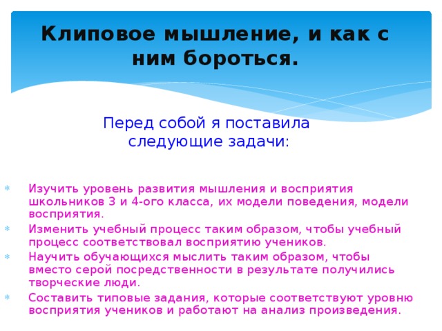 Клиповое мышление, и как с ним бороться. Перед собой я поставила следующие задачи: Изучить уровень развития мышления и восприятия школьников 3 и 4-ого класса, их модели поведения, модели восприятия. Изменить учебный процесс таким образом, чтобы учебный процесс соответствовал восприятию учеников. Научить обучающихся мыслить таким образом, чтобы вместо серой посредственности в результате получились творческие люди. Составить типовые задания, которые соответствуют уровню восприятия учеников и работают на анализ произведения.
