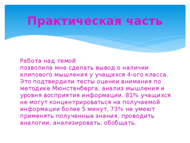 Практическая часть Работа над темой позволила мне сделать вывод о наличии клипового мышления у учащихся 4-ого класса. Это подтвердили тесты оценки внимания по методике Мюнстенберга, анализ мышления и уровня восприятия информации. 81% учащихся не могут концентрироваться на получаемой информации более 5 минут, 73% не умеют применять полученные знания, проводить аналогии, анализировать, обобщать.