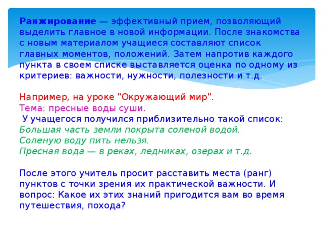 Ранжирование — эффективный прием, позволяющий выделить главное в новой информации. После знакомства с новым материалом учащиеся составляют список главных моментов, положений. Затем напротив каждого пункта в своем списке выставляется оценка по одному из критериев: важности, нужности, полезности и т.д. Например, на уроке