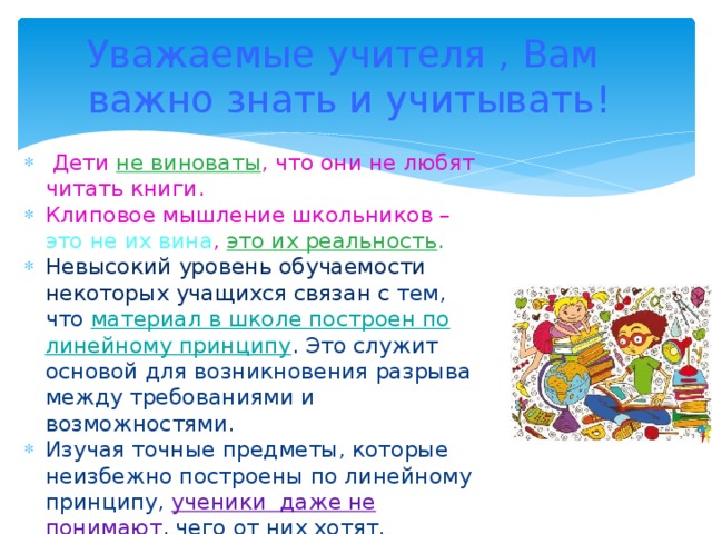 Уважаемые учителя , Вам важно знать и учитывать! Дети не виноваты , что они не любят читать книги. Клиповое мышление школьников – это не их вина , это их реальность . Невысокий уровень обучаемости некоторых учащихся связан с тем, что материал в школе построен по линейному принципу . Это служит основой для возникновения разрыва между требованиями и возможностями. Изучая точные предметы, которые неизбежно построены по линейному принципу, ученики даже не понимают , чего от них хотят.