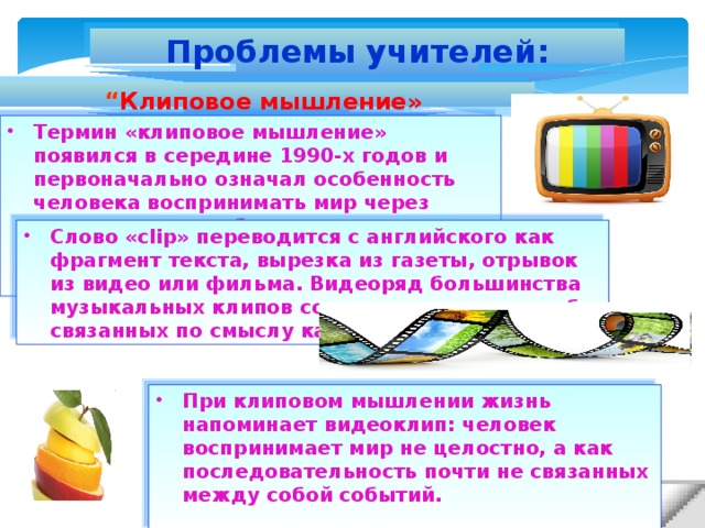 Проблемы учителей: “ Клиповое мышление» Термин «клиповое мышление» появился в середине 1990-х годов и первоначально означал особенность человека воспринимать мир через короткие яркие образы и послания теленовостей или видеоклипов. Слово «clip» переводится с английского как фрагмент текста, вырезка из газеты, отрывок из видео или фильма. Видеоряд большинства музыкальных клипов состоит из цепочки слабо связанных по смыслу кадров. При клиповом мышлении жизнь напоминает видеоклип: человек воспринимает мир не целостно, а как последовательность почти не связанных между собой событий.