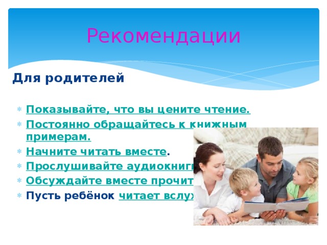 Рекомендации Для родителей Показывайте, что вы цените чтение. Постоянно обращайтесь к книжным примерам. Начните читать вместе . Прослушивайте аудиокниги. Обсуждайте вместе прочитанное . Пусть ребёнок читает вслух.