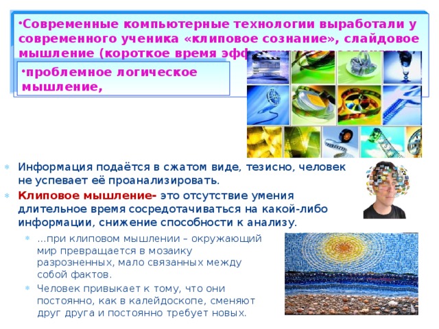 Современные компьютерные технологии выработали у современного ученика «клиповое сознание», слайдовое мышление (короткое время эффективного восприятия материала). проблемное логическое мышление, Информация подаётся в сжатом виде, тезисно, человек не успевает её проанализировать. Клиповое мышление- это отсутствие умения длительное время сосредотачиваться на какой-либо информации, снижение способности к анализу. … при клиповом мышлении – окружающий мир превращается в мозаику разрозненных, мало связанных между собой фактов. Человек привыкает к тому, что они постоянно, как в калейдоскопе, сменяют друг друга и постоянно требует новых.