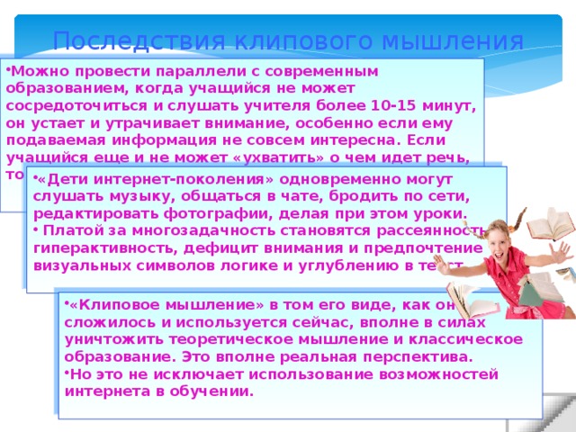 Последствия клипового мышления Можно провести параллели с современным образованием, когда учащийся не может сосредоточиться и слушать учителя более 10-15 минут, он устает и утрачивает внимание, особенно если ему подаваемая информация не совсем интересна. Если учащийся еще и не может «ухватить» о чем идет речь, то он переключается на любое другое занятие. «Дети интернет-поколения» одновременно могут слушать музыку, общаться в чате, бродить по сети, редактировать фотографии, делая при этом уроки. Платой за многозадачность становятся рассеянность, гиперактивность, дефицит внимания и предпочтение визуальных символов логике и углублению в текст. «Клиповое мышление» в том его виде, как оно сложилось и используется сейчас, вполне в силах уничтожить теоретическое мышление и классическое образование. Это вполне реальная перспектива. Но это не исключает использование возможностей интернета в обучении.