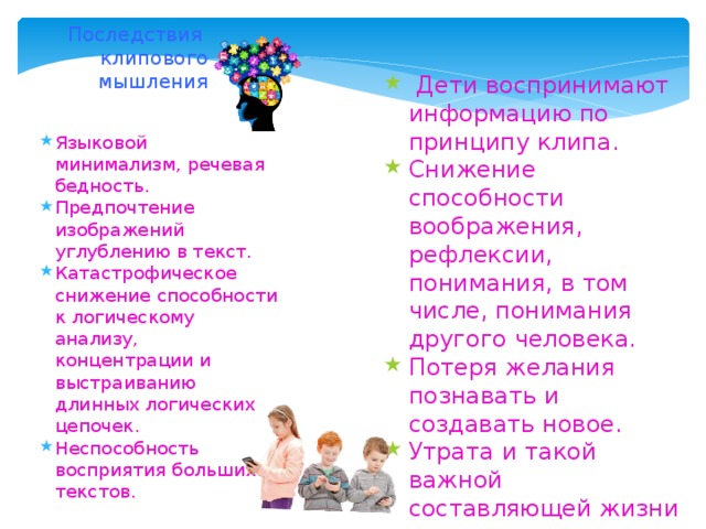 Последствия клипового мышления Дети воспринимают информацию по принципу клипа. Снижение способности воображения, рефлексии, понимания, в том числе, понимания другого человека. Потеря желания познавать и создавать новое. Утрата и такой важной составляющей жизни как живая коммуникация, живое общение. Языковой минимализм, речевая бедность. Предпочтение изображений углублению в текст. Катастрофическое снижение способности к логическому анализу, концентрации и выстраиванию длинных логических цепочек. Неспособность восприятия больших текстов.