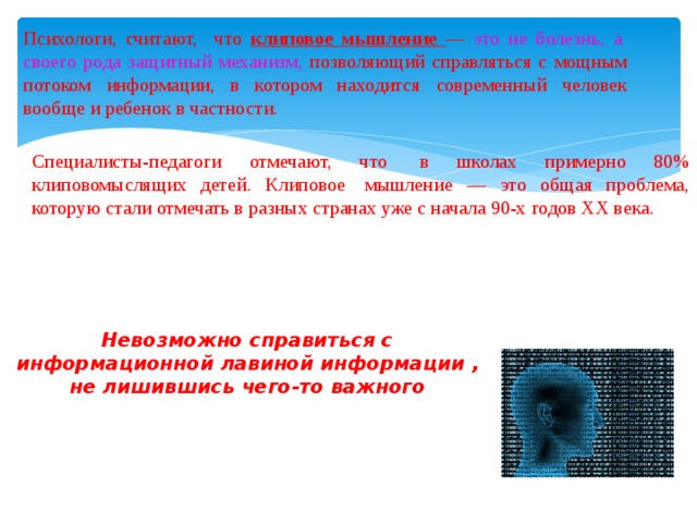 Психологи, считают, что клиповое мышление — это не болезнь, а своего рода защитный механизм, позволяющий справляться с мощным потоком информации, в котором находится современный человек вообще и ребенок в частности. Специалисты-педагоги отмечают, что в школах примерно 80% клиповомыслящих детей. Клиповое мышление — это общая проблема, которую стали отмечать в разных странах уже с начала 90-х годов ХХ века. Невозможно справиться с информационной лавиной информации , не лишившись чего-то важного