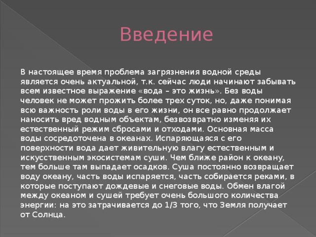 Введение В настоящее время проблема загрязнения водной среды является очень актуальной, т.к. сейчас люди начинают забывать всем известное выражение «вода – это жизнь». Без воды человек не может прожить более трех суток, но, даже понимая всю важность роли воды в его жизни, он все равно продолжает наносить вред водным объектам, безвозвратно изменяя их естественный режим сбросами и отходами. Основная масса воды сосредоточена в океанах. Испаряющаяся с его поверхности вода дает живительную влагу естественным и искусственным экосистемам суши. Чем ближе район к океану, тем больше там выпадает осадков. Суша постоянно возвращает воду океану, часть воды испаряется, часть собирается реками, в которые поступают дождевые и снеговые воды. Обмен влагой между океаном и сушей требует очень большого количества энергии: на это затрачивается до 1/3 того, что Земля получает от Солнца. 