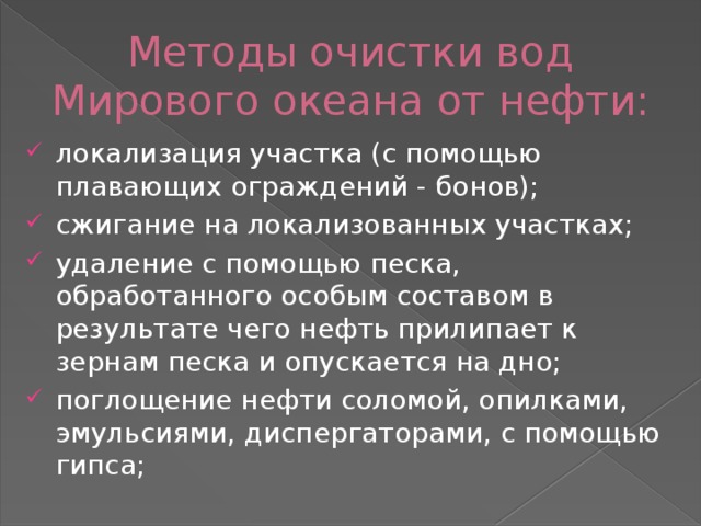 Методы очистки вод Мирового океана от нефти: локализация участка (с помощью плавающих ограждений - бонов); сжигание на локализованных участках; удаление с помощью песка, обработанного особым составом в результате чего нефть прилипает к зернам песка и опускается на дно; поглощение нефти соломой, опилками, эмульсиями, диспергаторами, с помощью гипса; 