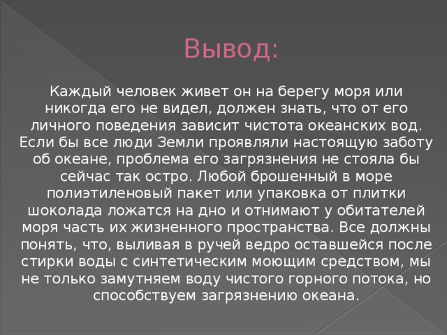 Вывод: Каждый человек живет он на берегу моря или никогда его не видел, должен знать, что от его личного поведения зависит чистота океанских вод. Если бы все люди Земли проявляли настоящую заботу об океане, проблема его загрязнения не стояла бы сейчас так остро. Любой брошенный в море полиэтиленовый пакет или упаковка от плитки шоколада ложатся на дно и отнимают у обитателей моря часть их жизненного пространства. Все должны понять, что, выливая в ручей ведро оставшейся после стирки воды с синтетическим моющим средством, мы не только замутняем воду чистого горного потока, но способствуем загрязнению океана. 