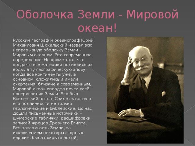 Оболочка Земли - Мировой океан! Русский географ и океанограф Юрий Михайлович Шокальский назвал всю непрерывную оболочку Земли - Мировым океаном. Это современное определение. Но кроме того, что когда-то все материки поднялись из воды, в ту географическую эпоху, когда все континенты уже, в основном, сложились и имели очертания, близкие к современным, Мировой океан овладел почти всей поверхностью Земли. Это был Вселенский потоп. Свидетельства о его подлинности не только геологические и библейские. До нас дошли письменные источники - шумерские таблички, расшифровки записей жрецов Древнего Египта. Вся поверхность Земли, за исключением некоторых горных вершин, была покрыта водой. 