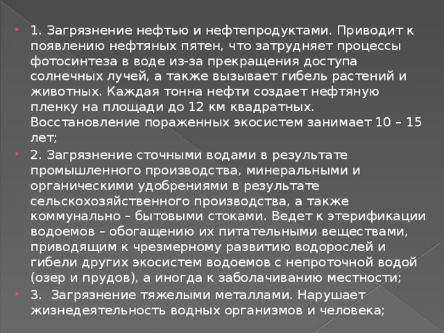 1. Загрязнение нефтью и нефтепродуктами. Приводит к появлению нефтяных пятен, что затрудняет процессы фотосинтеза в воде из-за прекращения доступа солнечных лучей, а также вызывает гибель растений и животных. Каждая тонна нефти создает нефтяную пленку на площади до 12 км квадратных. Восстановление пораженных экосистем занимает 10 – 15 лет; 2. Загрязнение сточными водами в результате промышленного производства, минеральными и органическими удобрениями в результате сельскохозяйственного производства, а также коммунально – бытовыми стоками. Ведет к этерификации водоемов – обогащению их питательными веществами, приводящим к чрезмерному развитию водорослей и гибели других экосистем водоемов с непроточной водой (озер и прудов), а иногда к заболачиванию местности; 3. Загрязнение тяжелыми металлами. Нарушает жизнедеятельность водных организмов и человека; 