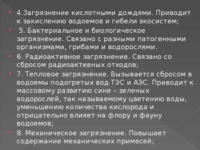 4.Загрязнение кислотными дождями. Приводит к закислению водоемов и гибели экосистем;  5. Бактериальное и биологическое загрязнение. Связано с разными патогенными организмами, грибами и водорослями. 6. Радиоактивное загрязнение. Связано со сбросом радиоактивных отходов; 7. Тепловое загрязнение. Вызывается сбросом в водоемы подогретых вод ТЭС и АЭС. Приводит к массовому развитию сине – зеленых водорослей, так называемому цветению воды, уменьшению количества кислорода и отрицательно влияет на флору и фауну водоемов; 8. Механическое загрязнение. Повышает содержание механических примесей; 