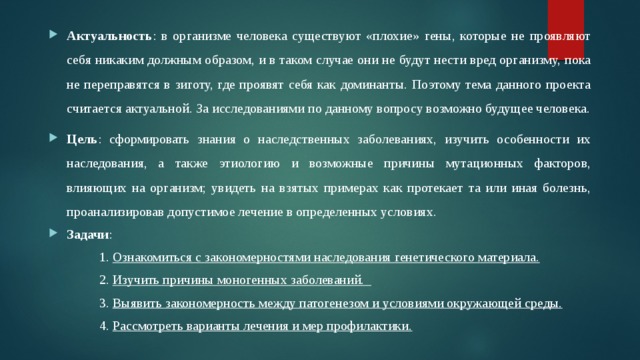 Актуальность : в организме человека существуют «плохие» гены, которые не проявляют себя никаким должным образом, и в таком случае они не будут нести вред организму, пока не переправятся в зиготу, где проявят себя как доминанты. Поэтому тема данного проекта считается актуальной. За исследованиями по данному вопросу возможно будущее человека. Цель : сформировать знания о наследственных заболеваниях, изучить особенности их наследования, а также этиологию и возможные причины мутационных факторов, влияющих на организм; увидеть на взятых примерах как протекает та или иная болезнь, проанализировав допустимое лечение в определенных условиях. Задачи :  1. Ознакомиться с закономерностями наследования генетического материала.  2. Изучить причины моногенных заболеваний.  3. Выявить закономерность между патогенезом и условиями окружающей среды.  4. Рассмотреть варианты лечения и мер профилактики. 