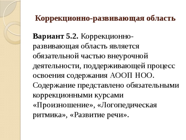 Коррекционно-развивающая область Вариант 5.2. Коррекционно-развивающая область является обязательной частью внеурочной деятельности, поддерживающей процесс освоения содержания АООП НОО. Содержание представлено обязательными коррекционными курсами «Произношение», «Логопедическая ритмика», «Развитие речи». 